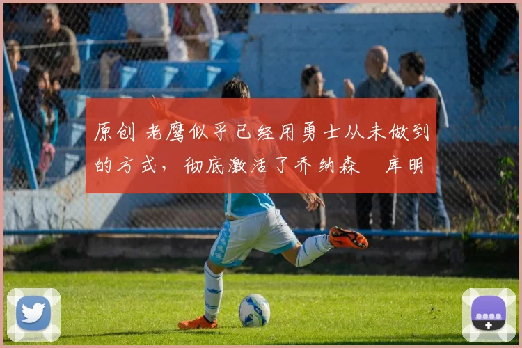 原创 老鹰似乎已经用勇士从未做到的方式，彻底激活了乔纳森・库明加