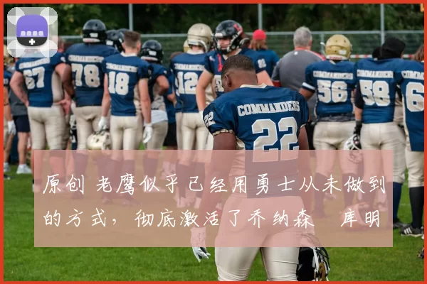 原创 老鹰似乎已经用勇士从未做到的方式，彻底激活了乔纳森・库明加