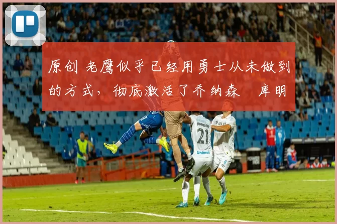 原创 老鹰似乎已经用勇士从未做到的方式,彻底激活了乔纳森・库明加