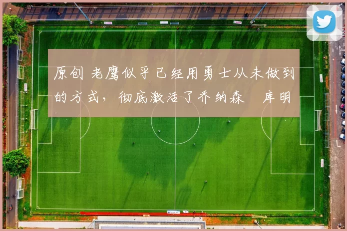 原创 老鹰似乎已经用勇士从未做到的方式，彻底激活了乔纳森・库明加