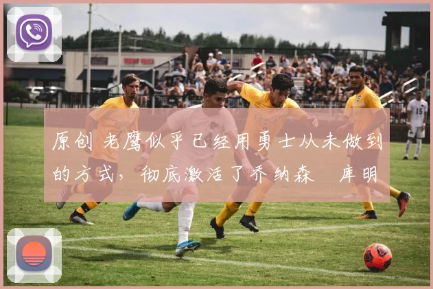 原创 老鹰似乎已经用勇士从未做到的方式,彻底激活了乔纳森・库明加