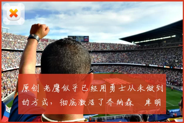 原创 老鹰似乎已经用勇士从未做到的方式,彻底激活了乔纳森・库明加