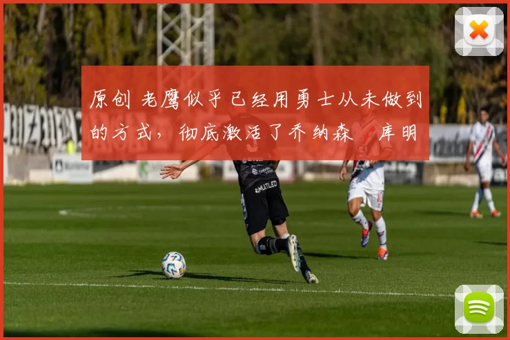 原创 老鹰似乎已经用勇士从未做到的方式，彻底激活了乔纳森・库明加
