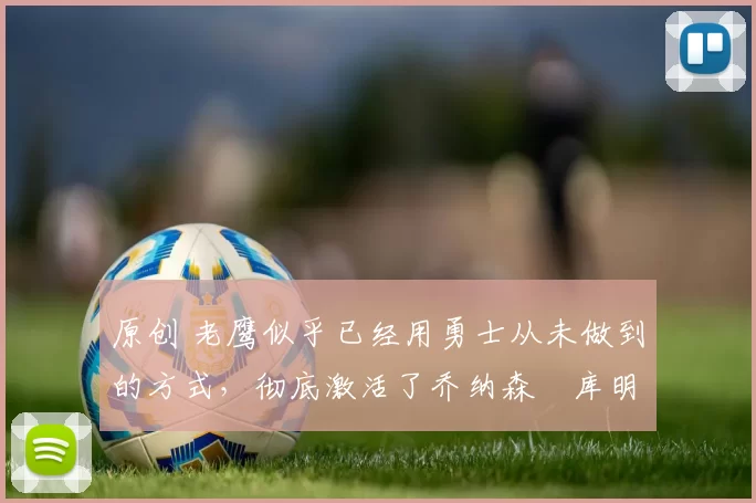 原创 老鹰似乎已经用勇士从未做到的方式,彻底激活了乔纳森・库明加