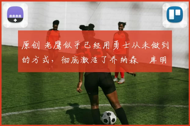 原创 老鹰似乎已经用勇士从未做到的方式,彻底激活了乔纳森・库明加