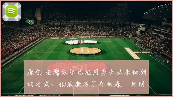 原创 老鹰似乎已经用勇士从未做到的方式，彻底激活了乔纳森・库明加