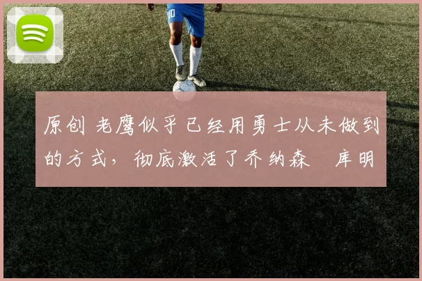 原创 老鹰似乎已经用勇士从未做到的方式,彻底激活了乔纳森・库明加