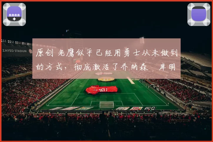 原创 老鹰似乎已经用勇士从未做到的方式,彻底激活了乔纳森・库明加