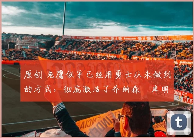 原创 老鹰似乎已经用勇士从未做到的方式,彻底激活了乔纳森・库明加