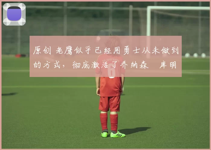 原创 老鹰似乎已经用勇士从未做到的方式，彻底激活了乔纳森・库明加