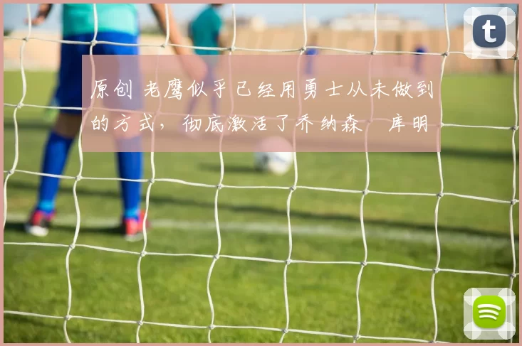 原创 老鹰似乎已经用勇士从未做到的方式，彻底激活了乔纳森・库明加