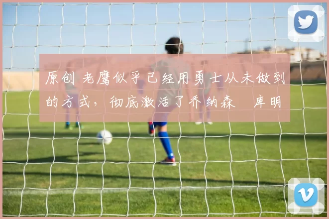 原创 老鹰似乎已经用勇士从未做到的方式，彻底激活了乔纳森・库明加