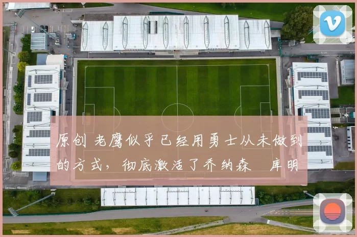 原创 老鹰似乎已经用勇士从未做到的方式，彻底激活了乔纳森・库明加