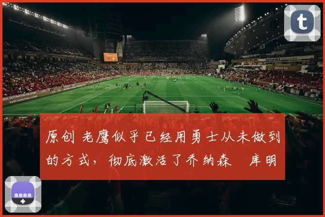 原创 老鹰似乎已经用勇士从未做到的方式,彻底激活了乔纳森・库明加