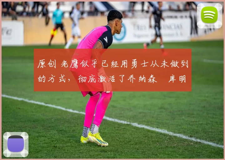 原创 老鹰似乎已经用勇士从未做到的方式，彻底激活了乔纳森・库明加