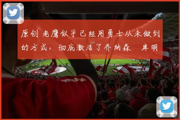 原创 老鹰似乎已经用勇士从未做到的方式，彻底激活了乔纳森・库明加