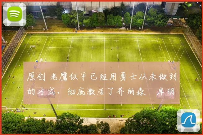 原创 老鹰似乎已经用勇士从未做到的方式，彻底激活了乔纳森・库明加