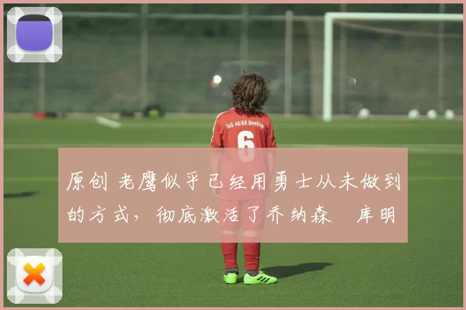 原创 老鹰似乎已经用勇士从未做到的方式，彻底激活了乔纳森・库明加