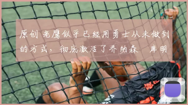 原创 老鹰似乎已经用勇士从未做到的方式，彻底激活了乔纳森・库明加