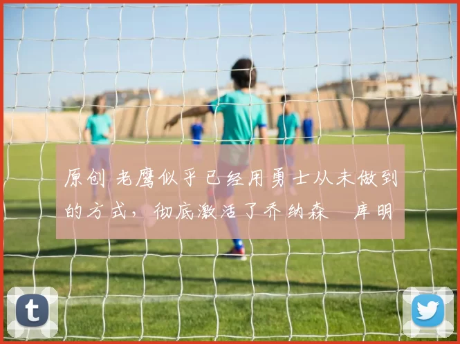 原创 老鹰似乎已经用勇士从未做到的方式,彻底激活了乔纳森・库明加