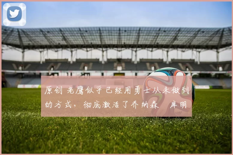 原创 老鹰似乎已经用勇士从未做到的方式，彻底激活了乔纳森・库明加