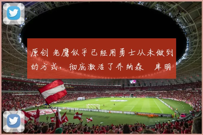 原创 老鹰似乎已经用勇士从未做到的方式,彻底激活了乔纳森・库明加