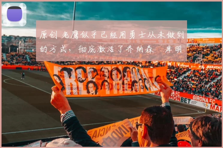 原创 老鹰似乎已经用勇士从未做到的方式,彻底激活了乔纳森・库明加