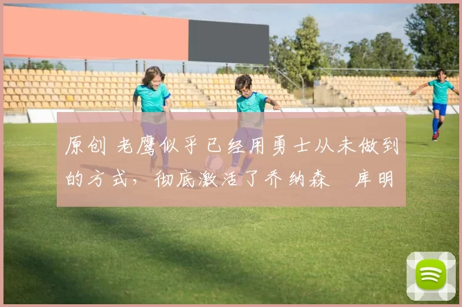 原创 老鹰似乎已经用勇士从未做到的方式,彻底激活了乔纳森・库明加