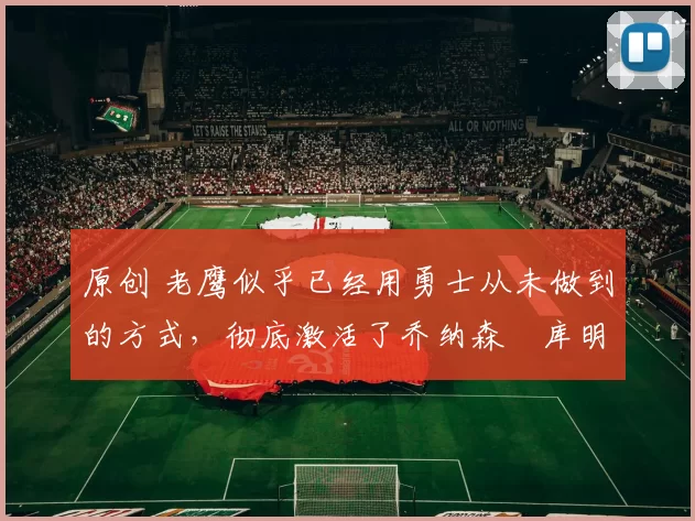 原创 老鹰似乎已经用勇士从未做到的方式，彻底激活了乔纳森・库明加