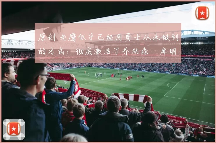 原创 老鹰似乎已经用勇士从未做到的方式，彻底激活了乔纳森・库明加