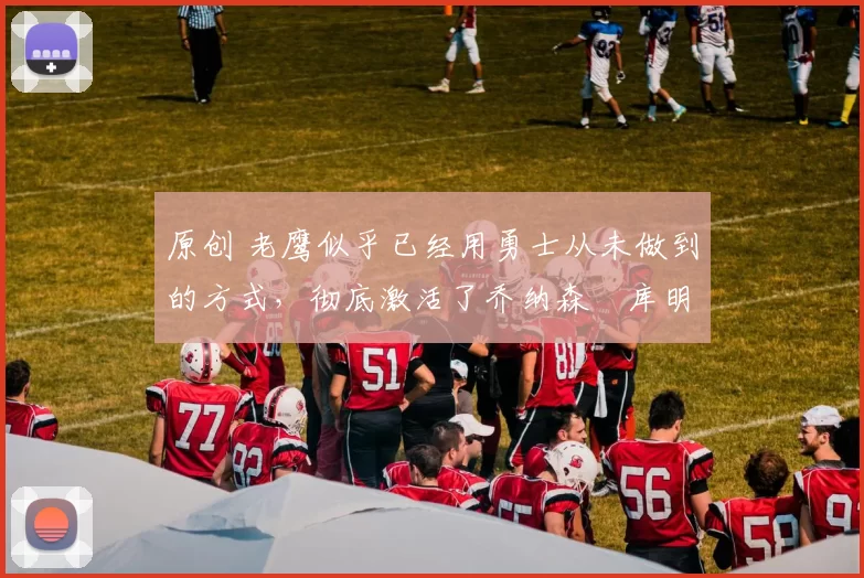 原创 老鹰似乎已经用勇士从未做到的方式,彻底激活了乔纳森・库明加