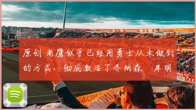 原创 老鹰似乎已经用勇士从未做到的方式,彻底激活了乔纳森・库明加