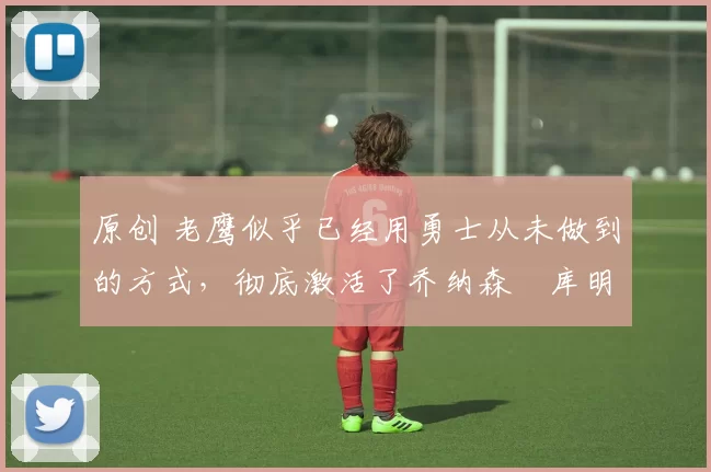 原创 老鹰似乎已经用勇士从未做到的方式，彻底激活了乔纳森・库明加