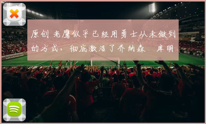 原创 老鹰似乎已经用勇士从未做到的方式，彻底激活了乔纳森・库明加