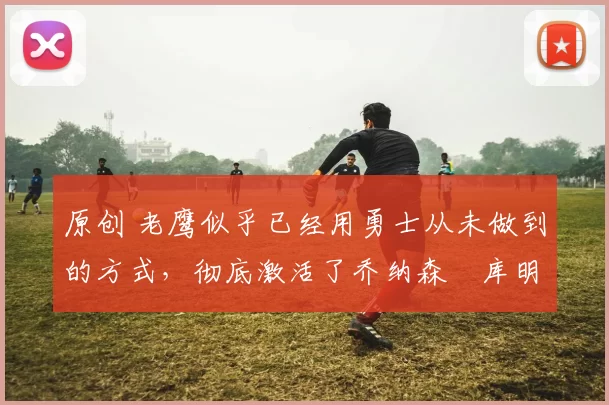 原创 老鹰似乎已经用勇士从未做到的方式,彻底激活了乔纳森・库明加