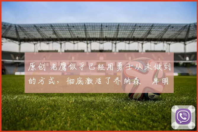 原创 老鹰似乎已经用勇士从未做到的方式，彻底激活了乔纳森・库明加