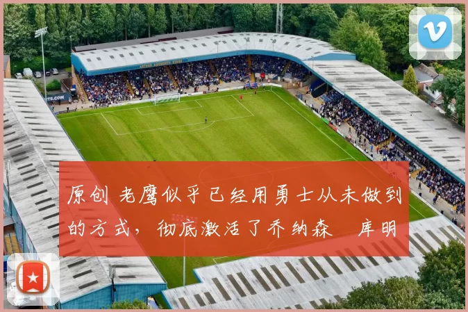 原创 老鹰似乎已经用勇士从未做到的方式,彻底激活了乔纳森・库明加