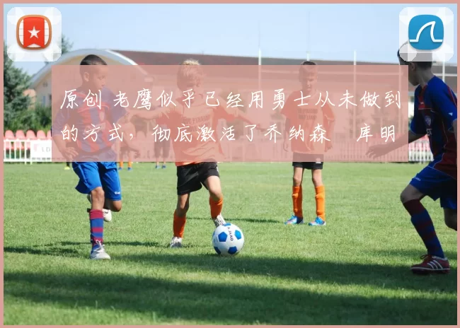 原创 老鹰似乎已经用勇士从未做到的方式,彻底激活了乔纳森・库明加