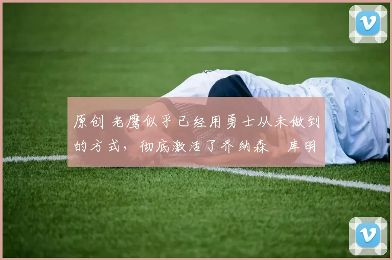 原创 老鹰似乎已经用勇士从未做到的方式,彻底激活了乔纳森・库明加