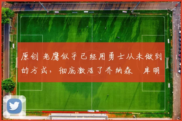 原创 老鹰似乎已经用勇士从未做到的方式，彻底激活了乔纳森・库明加