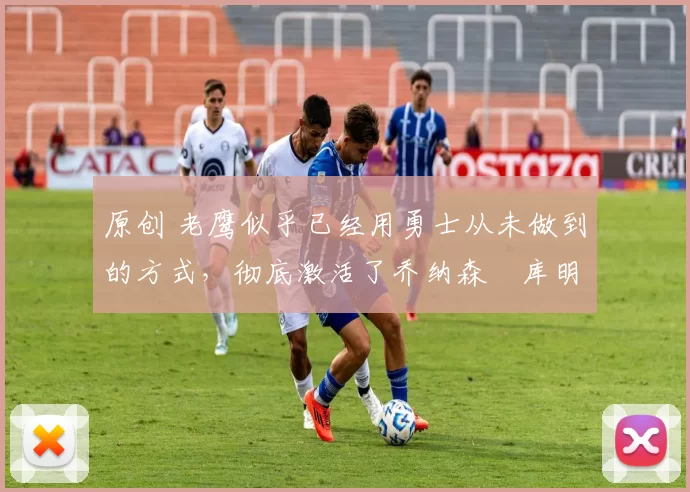 原创 老鹰似乎已经用勇士从未做到的方式,彻底激活了乔纳森・库明加