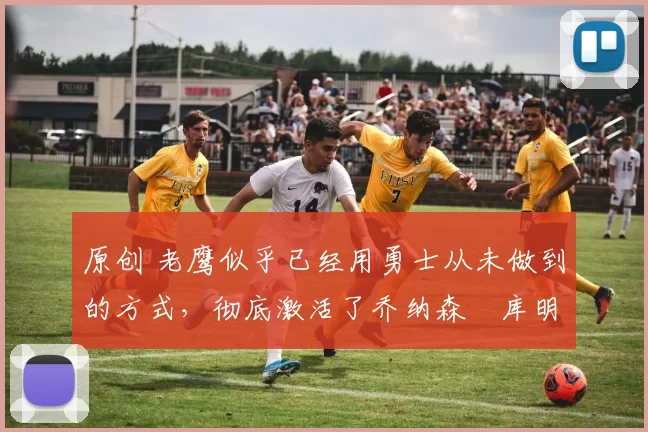 原创 老鹰似乎已经用勇士从未做到的方式，彻底激活了乔纳森・库明加