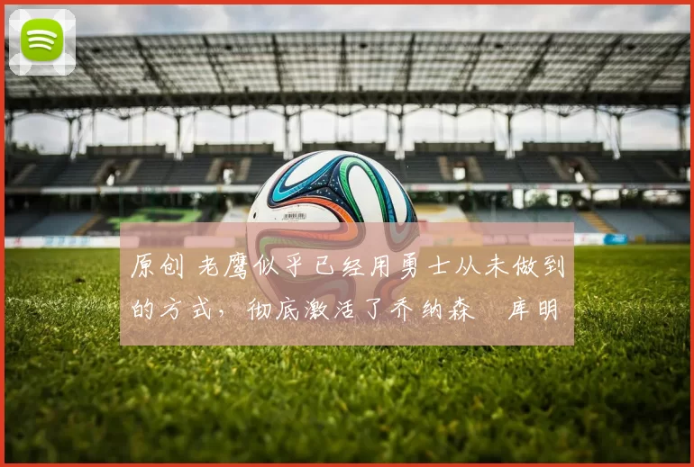 原创 老鹰似乎已经用勇士从未做到的方式，彻底激活了乔纳森・库明加