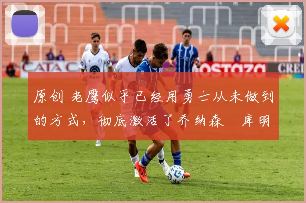 原创 老鹰似乎已经用勇士从未做到的方式，彻底激活了乔纳森・库明加