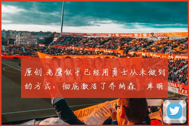 原创 老鹰似乎已经用勇士从未做到的方式，彻底激活了乔纳森・库明加