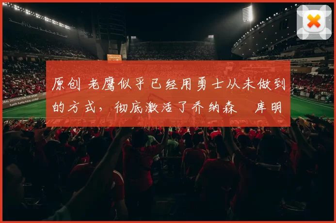 原创 老鹰似乎已经用勇士从未做到的方式，彻底激活了乔纳森・库明加