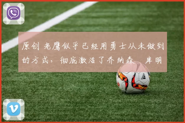 原创 老鹰似乎已经用勇士从未做到的方式,彻底激活了乔纳森・库明加