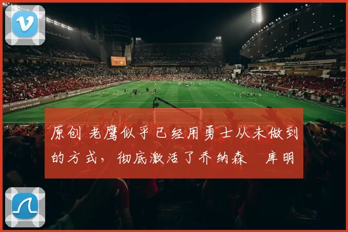 原创 老鹰似乎已经用勇士从未做到的方式，彻底激活了乔纳森・库明加