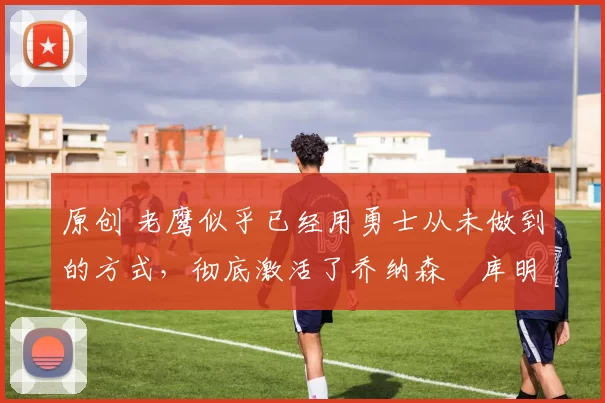 原创 老鹰似乎已经用勇士从未做到的方式，彻底激活了乔纳森・库明加