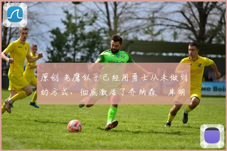 原创 老鹰似乎已经用勇士从未做到的方式，彻底激活了乔纳森・库明加